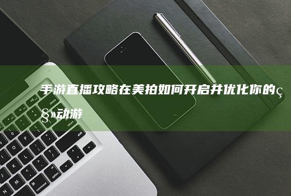 手游直播攻略：在美拍如何开启并优化你的移动游戏直播体验